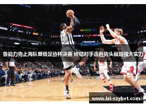 鲁能力克上海队晋级足协杯决赛 终结对手连胜势头展现强大实力